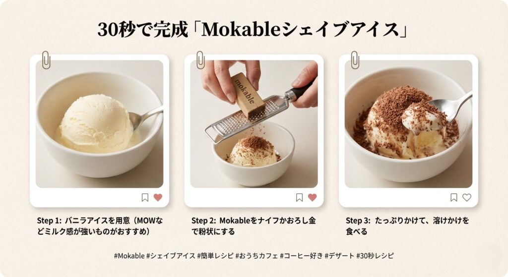 30秒で完成レシピカード
「Mokableシェイブアイス」
Step 1: バニラアイスを用意（MOWなどミルク感が強いものがおすすめ）
Step 2: Mokableをナイフかおろし金で粉状にする
Step 3: たっぷりかけて、溶けかけを食べる